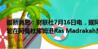 最新消息：财联社7月16日电，据阿曼国家通讯社，一艘油轮在阿曼杜库姆港Ras Madrakah东南25海里处遭遇翻船。