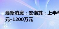 最新消息：安诺其：上半年净利预盈1000万元–1200万元