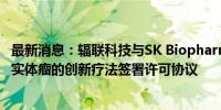 最新消息：辐联科技与SK Biopharmaceuticals就靶向多种实体瘤的创新疗法签署许可协议