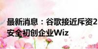 最新消息：谷歌接近斥资230亿美元收购网络安全初创企业Wiz