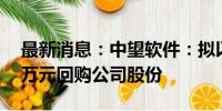 最新消息：中望软件：拟以3000万元-5000万元回购公司股份