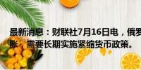 最新消息：财联社7月16日电，俄罗斯央行称，为了遏制通胀，需要长期实施紧缩货币政策。