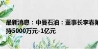 最新消息：中曼石油：董事长李春第或其控制的企业计划增持5000万元-1亿元