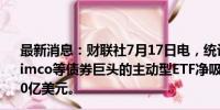 最新消息：财联社7月17日电，统计显示，截至7月12日，Pimco等债券巨头的主动型ETF净吸引资金量达到创纪录的440亿美元。