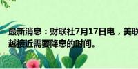 最新消息：财联社7月17日电，美联储WALLER表示，越来越接近需要降息的时间。