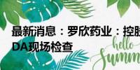 最新消息：罗欣药业：控股子公司通过美国FDA现场检查