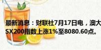 最新消息：财联社7月17日电，澳大利亚S&amp;P/ASX200指数上涨1%至8080.60点。