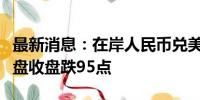 最新消息：在岸人民币兑美元较上一交易日夜盘收盘跌95点