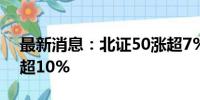 最新消息：北证50涨超7% 北交所近百股涨超10%