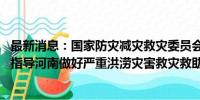 最新消息：国家防灾减灾救灾委员会启动国家救灾应急响应 指导河南做好严重洪涝灾害救灾救助工作