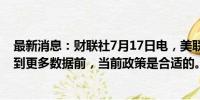 最新消息：财联社7月17日电，美联储威廉姆斯表示，在看到更多数据前，当前政策是合适的。