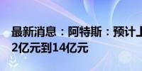 最新消息：阿特斯：预计上半年实现净利润12亿元到14亿元