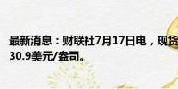 最新消息：财联社7月17日电，现货白银日内跌超1%，现报30.9美元/盎司。