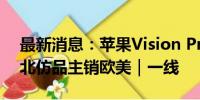 最新消息：苹果Vision Pro销量下调，华强北仿品主销欧美｜一线