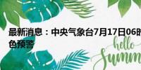 最新消息：中央气象台7月17日06时继续发布强对流天气蓝色预警