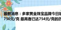 最新消息：多家黄金珠宝品牌今日境内足金饰品零售价突破750元/克 最高者已达754元/克的历史高位