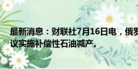 最新消息：财联社7月16日电，俄罗斯计划针对欧佩克+协议实施补偿性石油减产。