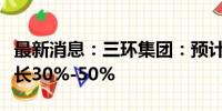 最新消息：三环集团：预计上半年净利同比增长30%-50%