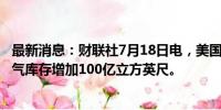 最新消息：财联社7月18日电，美国至7月12日当周EIA天然气库存增加100亿立方英尺。