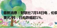 最新消息：财联社7月18日电，伦铜持续下跌，现报9499.5美元/吨，日内跌幅超1%。