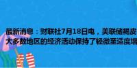 最新消息：财联社7月18日电，美联储褐皮书显示，在本次报告周期中，大多数地区的经济活动保持了轻微至适度增长的步伐。