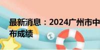 最新消息：2024广州市中考将于7月19日公布成绩