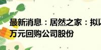 最新消息：居然之家：拟以3000万元-5000万元回购公司股份