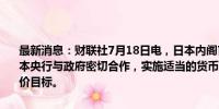 最新消息：财联社7月18日电，日本内阁官房长官林芳正表示，预期日本央行与政府密切合作，实施适当的货币政策，以持续、稳定地实现物价目标。