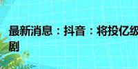 最新消息：抖音：将投亿级资源补贴优质微短剧