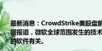 最新消息：CrowdStrike美股盘前跌超13%，微软跌2%。据报道，微软全球范围发生的技术故障问题与CrowdStrike的软件有关。