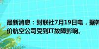 最新消息：财联社7月19日电，据韩联社报道，韩国一些廉价航空公司受到IT故障影响。