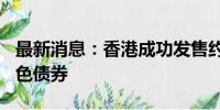 最新消息：香港成功发售约250亿港元等值绿色债券