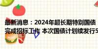 最新消息：2024年超长期特别国债（二期）第二次续发行已完成招标工作 本次国债计划续发行550亿元