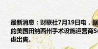 最新消息：财联社7月19日电，据知情人士透露，贝恩投资的美国田纳西州手术设施运营商Surgery Partners Inc.考虑出售。