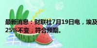 最新消息：财联社7月19日电，埃及央行维持基准利率在27.25%不变，符合预期。