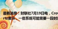 最新消息：财联社7月19日电，CrowdStrike首席执行官Kurtz表示，一些系统可能需要一段时间才能恢复。