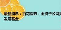 最新消息：百花医药：全资子公司拟950万元参投医药产业发展基金