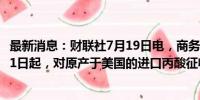 最新消息：财联社7月19日电，商务部公告，自2024年7月21日起，对原产于美国的进口丙酸征收反倾销税。