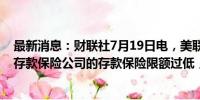 最新消息：财联社7月19日电，美联储洛根表示，美国联邦存款保险公司的存款保险限额过低，应予以提高。