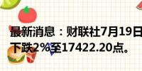 最新消息：财联社7月19日电，香港恒生指数下跌2%至17422.20点。