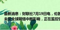 最新消息：财联社7月19日电，伦敦金属交易所表示，系统未受全球网络中断影响，正在监控情况。