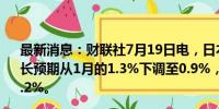 最新消息：财联社7月19日电，日本政府将2024财年经济增长预期从1月的1.3%下调至0.9%，预计2025财年经济增长1.2%。