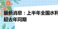 最新消息：上半年全国水利基础设施建设进度超去年同期