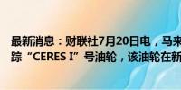 最新消息：财联社7月20日电，马来西亚海岸警卫队正在追踪“CERES I”号油轮，该油轮在新加坡海域发生碰撞事故。