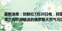 最新消息：财联社7月20日电，阿塞拜疆总统表示，通过乌克兰向欧洲输送的俄罗斯天然气可以延长供应时间。