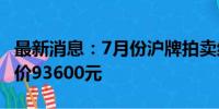 最新消息：7月份沪牌拍卖结果公布 最低成交价93600元