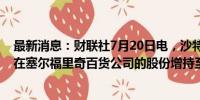 最新消息：财联社7月20日电，沙特公共投资基金提议将其在塞尔福里奇百货公司的股份增持至50%。