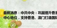 最新消息：中共中央：巩固提升香港国际金融、航运、贸易中心地位，支持香港、澳门打造国际高端人才集聚高地