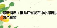 最新消息：黑龙江省发布中小河流洪水气象风险橙色、黄色、蓝色预警