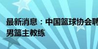 最新消息：中国篮球协会聘请郭士强担任中国男篮主教练